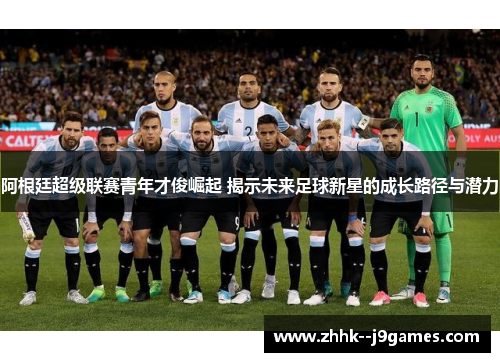 阿根廷超级联赛青年才俊崛起 揭示未来足球新星的成长路径与潜力